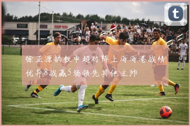 徐正源执教中超对阵上海海港战绩优异8战赢5场领先其他主帅