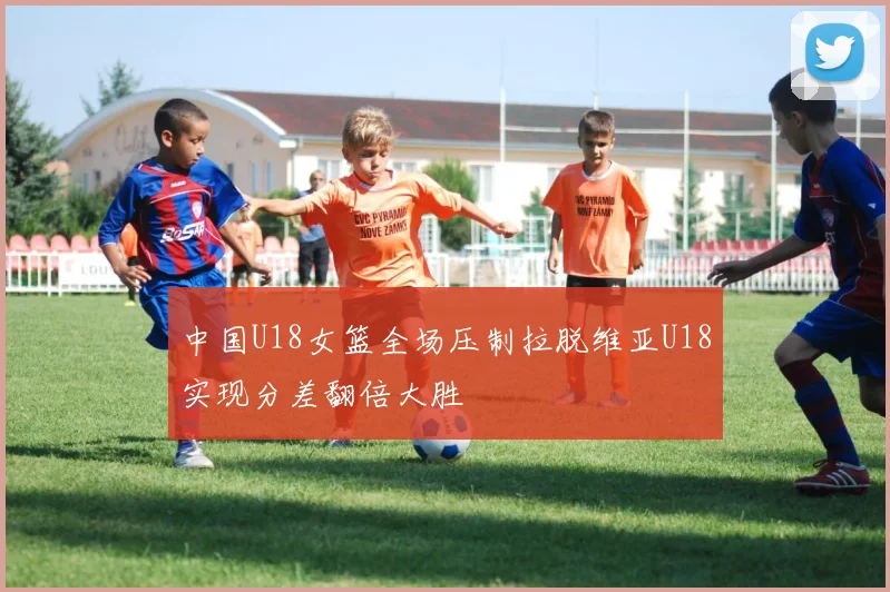 中国U18女篮全场压制拉脱维亚U18实现分差翻倍大胜