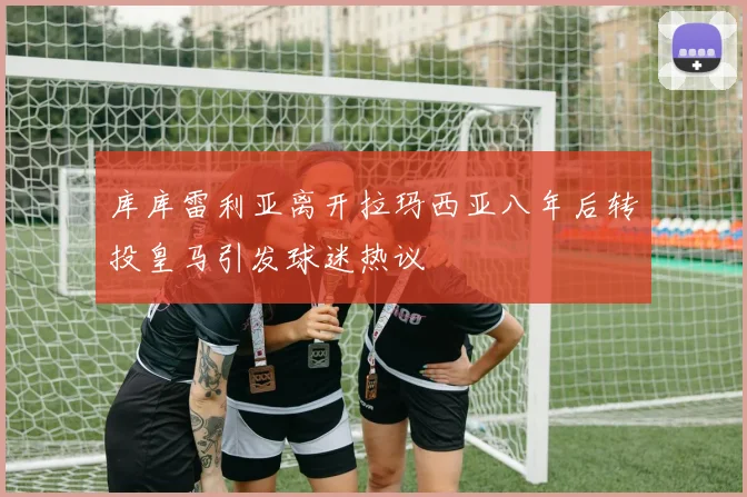 库库雷利亚离开拉玛西亚八年后转投皇马引发球迷热议