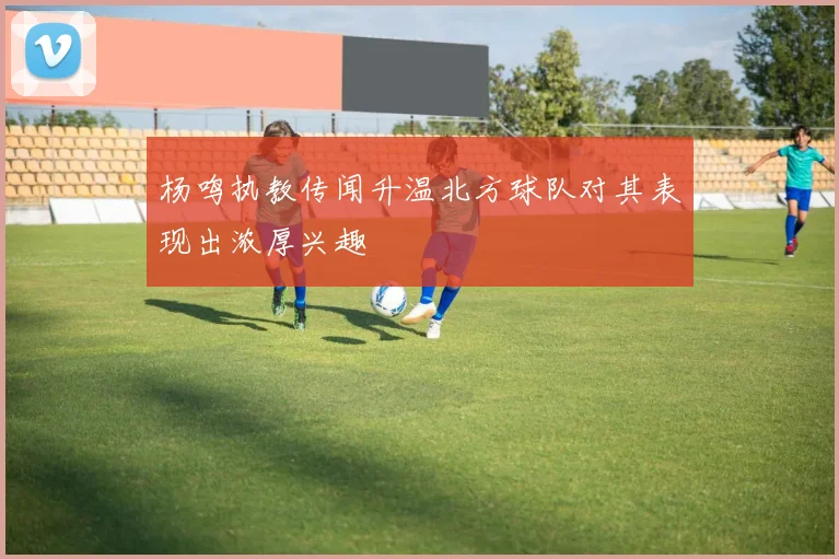 杨鸣执教传闻升温北方球队对其表现出浓厚兴趣