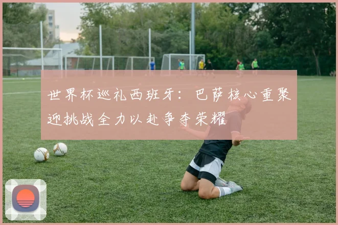 世界杯巡礼西班牙：巴萨核心重聚迎挑战全力以赴争夺荣耀