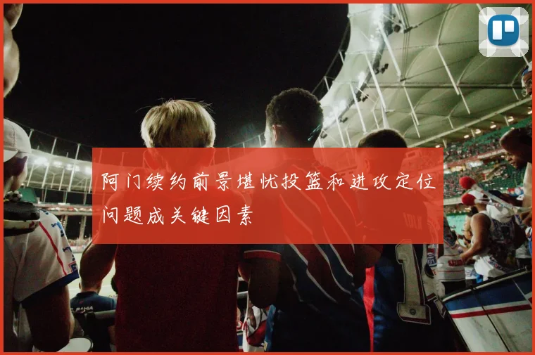阿门续约前景堪忧投篮和进攻定位问题成关键因素