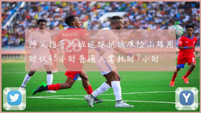 师父指导文班运球挑战艰险山路用时仅45小时普通人需耗时7小时