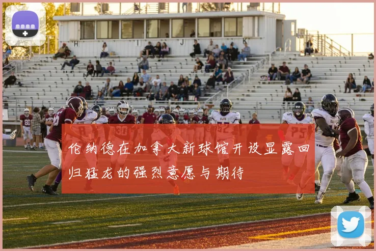 伦纳德在加拿大新球馆开设显露回归猛龙的强烈意愿与期待