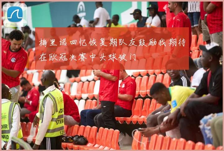梅里诺回忆恢复期队友鼓励我期待在欧冠决赛中头球破门