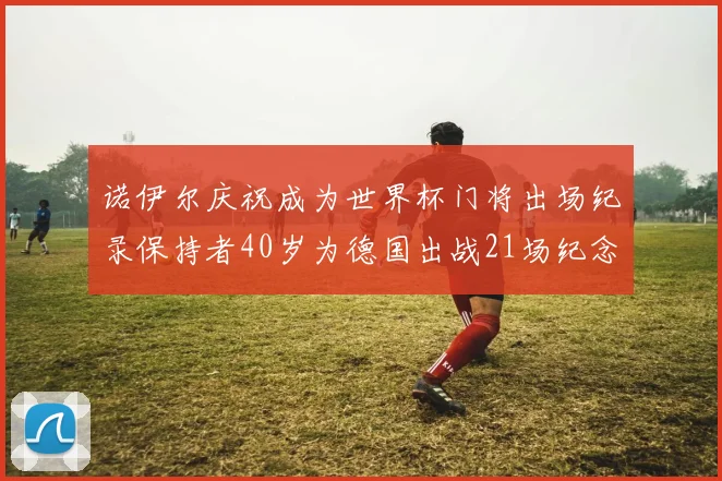 诺伊尔庆祝成为世界杯门将出场纪录保持者40岁为德国出战21场纪念照曝光