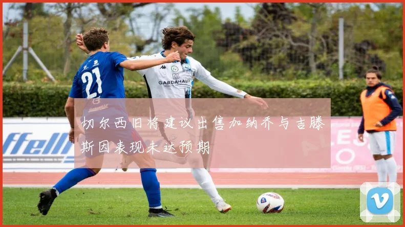 切尔西旧将建议出售加纳乔与吉滕斯因表现未达预期